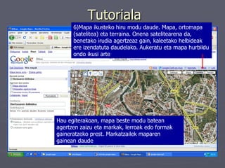 Tutoriala 6)Mapa ikusteko hiru modu daude. Mapa, ortomapa (satelitea) eta terraina. Onena satelitearena da, benetako irudia agertzeaz gain, kaleetako helbideak ere izendatuta daudelako. Aukeratu eta mapa hurbildu ondo ikusi arte Hau egiterakoan, mapa beste modu batean agertzen zaizu eta markak, lerroak edo formak gaineratzeko prest. Markatzailek maparen gainean daude   