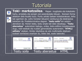 Tutoriala Testu soila  Testu aberastua  HTML Toki- markatzailea .  Mapan  mugitzeko eta kokatzeko hartu, arrastatu eta jaregin zuk aukeratutako lekuan.  Ikonoen forma aldatzen dela ikusiko duzu. Puntu zehatz batean kokatzerakoan, leiho bat agertzen da. Leiho honetan lekuaren izenburua eta deskripzioa kokatzen da. Predeterminatua dagoen  “ testu soila” ren aukera ateratzen da. Honen bidez, testu sinple bat idatz dezakegu. “ Testu aberastua ”  aukeratzen badugu, ordea, testu-editore konplexuagoa dugu, web-estekak eta irudiak gaineratzeko aukerarekin. “ HTMLa editatu ” atalean, htmlez idaztekoa da edo multimedia objetuen kodeak txertatzea onartzen du, bideo bat, esate baterako.  