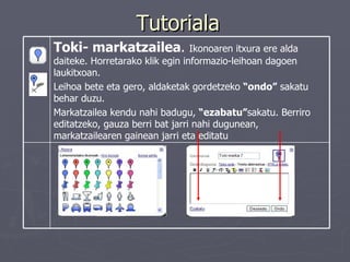 Tutoriala Toki- markatzailea .  Ikonoaren itxura ere alda daiteke. Horretarako klik egin informazio-leihoan dagoen  laukitxoan.  Leihoa bete eta gero, aldaketak gordetzeko  “ondo”  sakatu behar duzu.  Markatzailea kendu nahi badugu,  “ezabatu” sakatu. Berriro editatzeko, gauza berri bat jarri nahi dugunean, markatzailearen gainean jarri eta editatu   