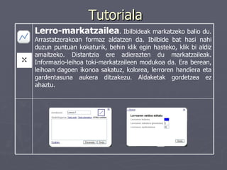 Tutoriala Lerro-markatzailea . Ibilbideak markatzeko balio du. Arrastatzerakoan formaz aldatzen da. Ibilbide bat hasi nahi duzun puntuan kokaturik, behin klik egin hasteko, klik bi aldiz amaitzeko. Distantzia ere adierazten du markatzaileak. Informazio-leihoa toki-markatzaileen modukoa da. Era berean, leihoan dagoen ikonoa sakatuz, kolorea, lerroren handiera eta gardentasuna aukera ditzakezu. Aldaketak gordetzea ez ahaztu. 