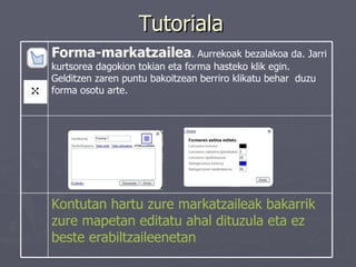 Tutoriala Kontutan hartu zure markatzaileak bakarrik zure mapetan editatu ahal dituzula eta ez beste erabiltzaileenetan   Forma-markatzailea . Aurrekoak bezalakoa da. Jarri kurtsorea dagokion tokian eta forma hasteko klik egin. Gelditzen zaren puntu bakoitzean berriro klikatu behar  duzu forma osotu arte.  