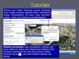 Tutoriala 8)Orain zure mapan lehenengo puntua markatuko duzu. Mugitu kurtsorea dagokion tokira. Markatzailea kokatu. Markatzailean, har ezazu “testu aberastua” aukera.  Orain, jarri izenburua eta deskribapena Estekak txertatzeko:  Zoaz, lehendabiziz, estekatu nahi duzun Weborrira. Kopia ezazu Weborriaren helbidea (URL). Jarraituan azpimarratu lotu nahi duzun testua, klikatu hurrengo ikonoa  eta itsatsi helbidea agertzen den leihoan   