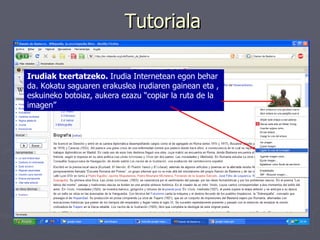 Tutoriala Irudiak txertatzeko.  Irudia Internetean egon behar da. Kokatu saguaren erakuslea irudiaren gainean eta , eskuineko botoiaz, aukera ezazu “copiar la ruta de la imagen”   