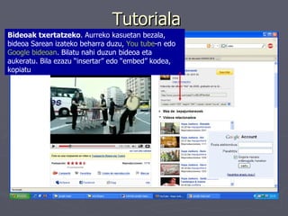 Tutoriala Bideoak txertatzeko . Aurreko kasuetan bezala, bideoa Sarean izateko beharra duzu,  You tube -n edo  Google  bideoan . Bilatu nahi duzun bideoa eta aukeratu. Bila ezazu “insertar” edo “embed” kodea, kopiatu  