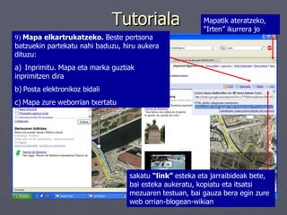 Tutoriala 9)  Mapa elkartrukatzeko.  Beste pertsona batzuekin partekatu nahi baduzu, hiru aukera dituzu:  a)    Inprimitu. Mapa eta marka guztiak inprimitzen dira b)   Posta elektronikoz bidali  c)   Mapa zure weborrian txertatu sakatu  “link”  esteka eta jarraibideak bete, bai esteka aukeratu, kopiatu eta itsatsi mezuaren testuan, bai gauza bera egin zure web orrian-blogean-wikian   Mapatik ateratzeko, “Irten” ikurrera jo 