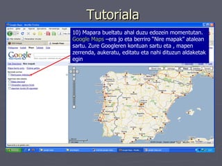 Tutoriala 10) Mapara bueltatu ahal duzu edozein momentutan.  Google Maps  –era jo eta berriro “Nire mapak” atalean sartu. Zure Googleren kontuan sartu eta , mapen zerrenda, aukeratu, editatu eta nahi dituzun aldaketak egin 