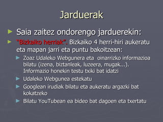 Jarduerak Saia zaitez ondorengo jarduerekin: “ Bizkaiko herriak”.  Bizkaiko 4 herri-hiri aukeratu eta mapan jarri eta puntu bakoitzean : Zoaz Udaleko Webgunera eta  oinarrizko informazioa bilatu (izena, biztanleak, luzeera, mugak...). Informazio honekin testu txiki bat idatzi Udaleko Webgunea estekatu   Googlean irudiak bilatu eta aukeratu argazki bat kokatzeko Bilatu YouTubean ea bideo bat dagoen eta txertatu   