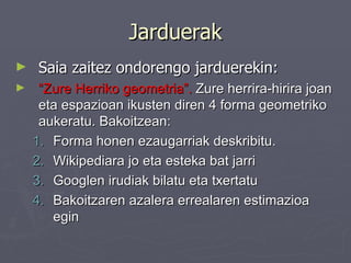 Jarduerak Saia zaitez ondorengo jarduerekin: “ Zure Herriko geometria”.  Zure herrira-hirira joan eta espazioan ikusten diren 4 forma geometriko aukeratu. Bakoitzean: Forma honen ezaugarriak deskribitu. Wikipediara jo eta esteka bat jarri Googlen irudiak bilatu eta txertatu Bakoitzaren azalera errealaren estimazioa egin  