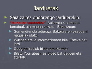 Jarduerak Saia zaitez ondorengo jarduerekin: “ Munduko sumendiak”.  Aukeratu 4 sumendi famatuak eta mapan kokatu.  Bakoitzean: Sumendi-mota adierazi. Bakoitzaren ezaugarri nagusiak idatzi.  Wikipediara jo informazioaren bila. Esteka bat jarri Googlen irudiak bilatu eta txertatu Bilatu YouTubean ea bideo bat dagoen eta txertatu 