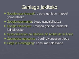 Gehiago jakiteko Googlemaps - tresnak : tresna gehiago mapeei gaineratzeko Googlemapsmania : bloga espezializatua Google Planimeter  : mapen gainean azalerak kalkulatzeko Geolocalización  en bitácora de  Anibal  de la Torre   Geomática  educativa  : Jordi Vivancosen bloga Llega el  Geotagging : Consumer aldizkaria 