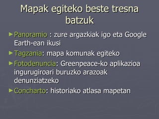 Mapak egiteko beste tresna batzuk Panoramio  : zure argazkiak igo eta Google Earth-ean ikusi Tagzania : mapa komunak egiteko Fotodenuncia : Greenpeace-ko aplikazioa ingurugiroari buruzko arazoak denunziatzeko Concharto : historiako atlasa mapetan 