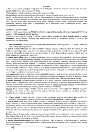 Didaktika
1. Tako su se najveći pedagozi novog doba bavili traženjem univerzalne nastavne metode. Ovo se naziva
monometodizam (samo jedna nastavna metoda).
Polimetodizam- u toku jednog časa koriste se više nastavnih metoda.
Anemetodizam – da svaki nastavnik tvori svoju nastavnu metodu, prilagodi je sebi, svom radu itd.
Metoda = grčke riječi methodostos, što znači put ili postupak kojim se dolazi do nekog postavljenog cilja ili zadatka.
„Nastavna metoda je odabrani put ili postupak koga učenici, pod neposrednim i posrednim rukovodstvom nastavnika
stiču i utvrđuju, na što lakši i ekonomičniji način, znanja, umijenja, vještine i navike i istovremeno razvijaju svoje
sposobnosti, izgrađuju svoju ličnost i osposobljavaju se za samostalan život u određenom društvu“. Nema
univerzalne nastavne metode.
Klasifikacija nastavnih metoda
Metode se dijele u dvije skupine: 1. Metode za sticanje znanja, vještina i navika, odnosno metode za obradu novog
gradiva; 2. Metode za utvrđivanje gradiva;
Postoje tri vrste nastavnih metoda za obradu novog gradiva: metoda žive riječi, metoda čitanja i metoda
pokazivanja. Za utvrđivanje: vježbanje radi zapamčivanja gradiva ili ponavljanja gradiva i vježbanje radi
primjenivanja stečenog gradiva.
1.

Verbalne metode: u osnovi je govor, mislimo i na prijenos sadržaja, informacija, poruka i na prijem i obradu tog
istog sadržaja na učenje učenika.
a) metoda usmenog izlaganja: na osnovu različitih tumačenja, isključivo verbalnim putem. Prenošenje žive riječi
sredstvima usmenog govora. Javlja se u više oblika, najčešče je predavanje. Predavati znači „predati“, „dati“
učenicima neki sadržaj do kojeg oni nemogu doći direktno ili nekim drugim načinom. Sastoji se od niz govornih
oblika: objašnjenje, obrazlaganje i opisivanje.
b) metoda rad na tekstu: tekstu se uvijek pristupa sa određenom namjerom, u njemu tražimo i otkrivamo: odgovore
na neka pitanja, moguća rješenja nekih zadataka… tekst pročitamo, analiziramo, uočavanje, prezentiranje određenih
ideja i učenici stvaraju preglede. Rada na tekstu očituje se: a) u uočavanju, izdavanju, prezentaciji ideja, poruka,
podataka; b) stvaranju različitih pregleda; c) u opisivanju, objašnjavanju sadržaja izdatog u tekstu; d) u pokušajima
vizualizacije sadržaja; e) u praktičnim aktivnostima; f) u rješavanju zadataka, odgovaranju na pitanja. Obrada nekog
sadržaja može biti zasnovana na tekstu, potrebno je: a) izvršiti pripreme za rad na tekstu: šta? zašto? Kako?, obnoviti
ona znanja i iskustva kako bi spoznajni priključak bio moguć, pripreme materijala, b) samostalan rad na tekstu; c)
završni razgovor, sređivanje iskustva, evaluacija.
c) metoda pisanja: pisanje se javlja izvorom znanja kad učitelj, pisući na ploči iznosi neki sadržaj: definicije, termini,
zaključci, pitanja… Pisanje učenika može biti na različitoj razini obrade: prepisivanje, bilježenje u skračenom obliku,
samostalni odgovori učenika, samostalni pismeni rad u obliku eseja koji traže ozbiljnije angažovanje učenika.
d) metoda razgovora: razgovor nije samo usmjeren na to da učenik „preuzima“ znanja, razgovorom se uči i to kako
doći do znanja. Razgovor je vid učenja u kojem učenik ulazi sa stanovitim znanjem da bi ta znanja razvio, proširio,
produbio na višu razinu. Različiti su oblici razgovora, najčešči je razvojni (heuristički) razgovor. Razvojni razgovor
karakteriše postupno napredovanje- koračenje, dajemo postepeno inforamcije.
Diskusija: dok je razvojni razgovor direktan, diskusija ostavlja sudionicima „slobodnog hoda“. Diskusija je govorno
razmatranje neke teme oko koje postoji visoko suglasje. Diskusija iznosi na vidjelo svu raznikolost pristupa i
stajališta, sloboda mišljenja, izražavanja.
2. Vizulne metode : vlada čulo vida, vizuelne mtode naglašavaju vizuelnu komunikaciju kao temeljnu (ne
isključujući pri tom govor). U vizuelne metode ubrajamo metodu demontracije i metodu crtanja.
a) demonstracije: znači nešto zorno izlagati, prikazati sa namjerom da se to promatra. Demonstracija implicira
učenje zasnovano na promatranju predmeta, pojava, procesa, radnji. Promatranje može biti direktno i indirektno. Za
demontracije je bitno: dobro promisliti sta demonstrirati, koje izvore i kojim slijedom prikazati; izbjeći pretrpanost
informacijama, ovisno o tome šta demonstriramo i šta želimo postići, promatranje može biti: od cjeline prema
dijelovima, odnosno od dijelova prema cjelini; mora biti popraćena aktivnostima: pisanje, crtanje, govor, praktičnim
operacijama.
Ono što možemo demostrirati u nastavi je: demonstriranje statičkih predmeta (objekti, strojevi, aparati, modeli,
slike, dijagrame,karte…), demonstriranje dinamičkih prirodnih pojava (procesi, zbivanja, kretanja); demonstriranje
aktivnosti (praktične, intelektualne, izražajne).
b) metoda laboratorijskih radova: ima praktičnu vrijednost i usko je povezana sa ekspreimentalnom metodom,
realizuju se u dva oblika: u obliku laboratorijskih radova i u obliku ekspreminetalnih radova. Sljedeće su faze metode
laboratorijskih radova:

10

Didaktika, vježbe

 