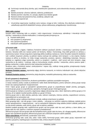 Didaktika
a) Formiranje razreda (broj učenika, spol, intelektualne sposobnosti, socio-ekonomska situacija, udaljenost od
škole)
b) Školske prostorije- učionice, kabineti, radionice, praktikulumi
c) Školske površine- dvorište, vrt, voćnjak, objekti izvan školske zgrade
d) Nastavne ekskurzije (pripremna faza, izvođenje, zaključni rad)
e) Formiranje raspored sati


Unustrašnja organizacija: izvođenje same nastave, mnogo je teža i složenija. Ona obuhvata evidentiranje i
usklađivanje specifičnih didaktičkih funkcija, njihovo oblikovanje, prilagođavanje i koordiniranje.

Oblici rada u nastavi
Socijalni oblici nastavnog rada su umijeće i način organiziranja i struktuiranja, ophođenja i interakcije između
učenika i nastavnika te učenika međusobno. U nastavnoj praksi primjenuju se:
1. frontalni oblik (čelni)
2. rad u grupama (u skupinama)
3. rad u parovima (tandem)
4. individualni oblik (pojedinačni)
a) frontalni oblik
Još su stare škole u Egiptu i Babilonu frontalnim oblikom poučavali učenike u recitovanju i pamćenju vjerskih
tekstova. Današnji oblik ove nastave potiće od Herbarta, Ratkea i Komenskog. Ovaj oblik grčevito se održava u
savremenoj nastavi. Smisao ovog skoro najstarijeg oblika izvođenja nastave je u tome što jedan nastavnik istodobno
radi s velikom skupinom učenika, na jednom mjestu realizuje iste sadržaje, istim tempom i u isto vrijeme. Ovakva
nastava je jeftina za društvo, ne treba mnogo nastavnika, prostora, opreme i didaktičkog materijala. Osnovna
obilježja su: naglašena uloga nastavnika, učenici su receptivni i reaktivni, cijeli razred radi istim tempom, uloga
nastavnika je da nadzire i vrednuje, slaba je komunikacija između učenika i nastavnika, učenici pasivno sjede i
gledaju nastavnika i u tablu, dominira riječ nastavnika (verbalizam).
Struktura rada u frontalnoj nastavi: uvod-priprema i najava cilja, nuđenje novog gradiva, provjeravanje stupnja
usvojenosti, zadavanje zadaće.
Nedostaci frontalne nastave: zapostavlja odgoj, dominira nastavnik, ne motivira individualni rad, učenik isključivo
primalac.
Prednosti frontalne nastave: ekonomična, bolja disciplina, metodički jednostavnija, lakša za nastavnika.
b) rad u grupama (u skupinama)
Zasniva se na odgojno-znanstvenim, društveno-psihološkim i politicko-sociološkim teorijama.
U noviju nastavnu praksu uvode je predstavnici radne škole (Keršenštajner), prema njihovom učenju grupa razvija
timski rad, osjećaj pripadnosti i kooperativnosti.
Vrste i tipovi grupa: grupe sa specijalnim sposobnostima, grupe za unapređivanje slabijih učenika, pomagaće,
osnovne grupe, grupe za unapređivanje, specijalne, homogene grupe i heterogene grupe.
Velićina grupe je značajna za pravilnu organizaciju odgojo-obrazovnog rada u školi. Optimalna veličina grupe je 3-6
članova, ali se najbolji rezultati postižu ukoliko su u grupi 3-4 člana.
Velićina grupe ovisi o: dobi učenika, području rada, radnom materijalu, interesu učenika, raspoloživom vremenu,
osposobljenosti za samostalan rad.
2 tipa vođenja u grupi: vođenje orijentisane na ljude, vođenje orijentisane na zadatak.
Oblici grupnog rada: -rad više grupa n istom zadatku, - rad grupe na različitim zadacima (dobivaju zadatak prema
svojim sposobnostima i mogućnostima), - rad na sastavljenim dijelovima istog zadatka (složeni zadatak, podijeli se
na više prostih zadataka, svaki učenik u grupi radi na jednom zadatku)
Dodatna podjela grupnog rada: nediferenciran grupni rad (sve grupe rade istu nast. jedinicu u istom obimu, sve
grupe rade istu nast. jedinicu s različitim stupnjem produbljivanja);
diferenciran grupni rad (sve grupe rade dio kompletne teme, grupe rade istu temu, ali s drugog aspekta, diferenciran
grupni rad s paralelnim grupama, diferenciran grupni rad s cikličnom izmjenom radnih zadataka.
Stilovi rukovođenja: demokratski, autokratski i laser-faire;
Artikulacija grupnog rada: uvod, (šta, zašto i kako raditi), formiranje grupa, radni zadaci grupa, neposredni rad
učenika u grupama, izvještaj grupa o rezultatima rada, sinteza ukupnih rezultata.

12

Didaktika, vježbe

 