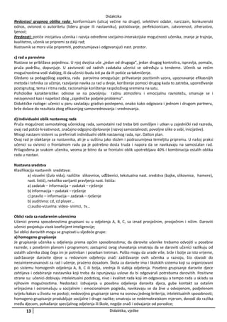 Didaktika
Nedostaci grupnog oblika rada: konformizam (uticaj većine na druge), selektivni odabir, narcizam, konkurenski
odnos, ovisnost o autoritetu (lideru grupe ili nastavniku), potiskivanje, perfekcionizam, zatvorenost, ziherastvo,
ljenost;
Prednosti: potiće inicijativu učenika i razvija određene socijalno-interakcijske mogućnosti učenika, znanje je trajnije,
kvalitetno, učenik se pripremi za dalji rad;
Nastavnik se mora više pripremiti, podrazumijeva i odgovarajući nast. prostor.
c) rad u parovima
Nastava se približava pojedincu. U njoj dvojica uče „jedan od drugoga“, jedan drugog kontrolira, ispravlja, pomaže,
pruža podršku, dopunjuje. U zavisnosti od radnih zadataka učenici se određuju u tendeme. Učenik sa većim
mogućnostima vodi slabijeg, ili da učenici budu isti pa da ih potiće za takmičenje.
Gledano sa pedagoškog aspekta, radu parovima omogućuje: prihvatanje pozitivnih uzora, upoznavanje efikasnijih
metoda i tehnika za učenje, razvijanje navika za rad u dvoje, korištenje pomoci drugog kada to zatreba, upoređivanje
postignutog, tema i ritma rada; racionalnije korištenje raspoloživog vremena na satu.
Psihološke karakteristike: odnose se na povoljniju radnu atmosferu i emocijalnu ravnotežu, smanuje se i
neizvjesnost kao i napetost zbog „zajedničke podjele problema“.
Didaktičke razloge: učenici u paru savladaju gradivo postepeno, onako kako odgovara i jednom i drugom partneru,
brže dolaze do rezultata zbog efikasnijeg samovrednovanja i vrednovanja.
d) Individualni oblik nastavnog rada
Pruža mogućnost samostalnog učenickog rada, samostalni rad treba biti osmišljen i utkan u zajednički rad razreda,
ovaj rad potiće kreativnost, značajno odgojno djelovanje (razvoj samostalnosti, povoljne slike o sebi, inicijative).
Mnogi nastavni sistemi su preferirali individualni oblik nastavnog rada, npr. Dalton plan.
Ovaj rad je olakšanje za nastavnika, ali je u suštinu jako složen i podrazumijeva temeljitu pripremu. U našoj praksi
učenici su ovisnici o frontalnom radu pa je potrebno dosta truda i napora da se navikavaju na samostalan rad.
Prilagođena je svakom učeniku, veoma je bitno da se frontalni oblik upotrebljava 40% i kombinacija ostalih oblika
rada u nastavi.
Nastavna sredstva
Klasifikacija nastavnih sredstava:
a) vizuelni (čulo vida), različite slikovnice, uđžbenici, tekstualna nast. sredstva (bajke, slikovnice, hamere),
nast. listići, nekoliko varijanti pravljenja nast. listića:
a) zadatak – informacija – zadatak – rješenje
b) informacija – zadatak – rješenje
c) pravilo – informacija – zadatak – rješenje
b) auditivna: cd, cd player…
c) audio-vizuelna: video- snimci, tv…
Oblici rada sa nadarenim učenicima
Učenici prema sposobnostima grupisani su u odjelenja A, B, C, sa iznad prosječnim, prosječnim i nižim. Daroviti
učenici posjeduju visok koeficijent inteligencije;
Svi oblici darovitih mogu se grupisati u sljedeće grupe:
a) homogeno grupisanje
Je grupisanje učenika u odjelenja prema općim sposobnostima; da darovite učenike trebamo odvojiti u posebne
razrede; s posebnim planom i programom; zastupnici ovog shavatanja smatraju da se daroviti učenici razlikuju od
ostalih učenika zbog čega im je potreban i poseban tretman. Pošto mogu da urade više, brže i bolje za isto vrijeme,
zadržavanje darovite djece u redovnom odjelenju znači zadržavanje ovih učenika u razvoju, što dovodi do
nezainteresovanosti za rad i učenje, praćeno dosadom. Škola za darovite ima i školskih sistema koji su organizovani
po sistemu homogenih odjelenja A, B, C ili bolja, srednja ili slabija odjelenja. Posebno grupisanje darovite djece
zahtijeva i odabiranje nastavnika koji treba da ispunjavaju uslove da bi odgovarali potrebama darovitih. Positivne
strane su: učenici dobivaju intelektualni podsticaj, nivo i kvalitet rada koji im odgovaraju a tempo rada u skladu sa
njihovim mogućnostima. Nedostaci: izdvajanja u posebna odjelenja darovita djeca, gube kontakt sa ostalim
vršnjacima i osiromašuju u socijalnim i emocionalnom pogledu, navikavaju se da žive u odvojenom, podjelenom
svijetu kakav u životu ne postoji; nedovoljno grupisanje samo na osnovu jednog kriterija, intelektualnih sposobnosti;
homogeno grupisanje produbljuje socijalne i druge razlike; smatraju se nedemokratskom mjerom, dovodi do razlika
među djecom, pohađanje specijalnog odjelenja ili škole, negdje znači i odvajanje od porodice;

13

Didaktika, vježbe

 