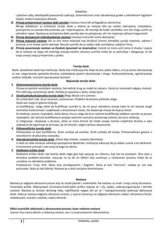 3)

4)
5)
6)

Didaktika
i planove rada, obezbijediti povezanost sadrzaja. Sistematicnost znaci obradivanje grade u odredenom logickom
slijedu, treba ih postupno dovesti.
Prinzip primjerenosti nastave dobi učenika (nastava mora biti prilagođena učenicima)
Mnogi didakticari su kritikovali straije skole u kojima je nastava bila po svojim sadrzajima, metodama,
postupcima za ucenike bila preteska, pa i nepristupacna. Ali nesmije da bude I prelahka, ono sto mogu uciniti uz
odredeni napor. Nastava je primjerena dobi ucenika ako ne potcjenuje, ali I ne recjenuje njihove mogucnosti.
Princip dostupnosti individualizacije nastave (nastava mora biti svima dostupna)
Princip trajnosti nastave (da se ona mora mijenjati kao društvo) Ucenici temeljito usvoje cinjenice, zakone I
procese, a ne manje vazne sadrzaje. Nauciti ucenike da se zadaci rade osmisljeno, ozbijlno I brzo.
Prinzip povezivanja nastave sa životom (povezati sa stvarnošću). Ucenik se mora uciti tome d shvata I osjeca
da je nastava za njega od zivotnog znacaja.zivotno iskustvo ucenika treba da se potvrduje i obogacuje, te da
svoja znanja znaju primjenivati u praksi.

Teorija skole
Skola- posebnost skole kao institucija. Skola kao institucija,ima dvije strane, jednu dobru, a to je pravo obrazovanja
za sve, osiguravanje opstanka drustva, oslobadanje putem obrazovanja i drugu: funkcionaliziranje, ogranicavanje
osobne slobode, nuznosti ispunjavanja duznosti.
Najvaznije teorije skole:
1. Duhovnoznanstvena teorija skole
Drzava je postala nositeljem skolstva, hermeticki krug se niakd ne zatvara. Vazno je razumijeti odgoju znanost.
Prvi otkrivaju autonomiju skole. Politika je upucena u skolu, vlada njom.
2. Struktualnofunkcijonalna teorija skole (Bogu Bozije caru carevo)
Da ucitelj dam radi, da je neovisan, autonoman. Problem drustveno politicke uloge.
Skola iam svoje tri glavne funkcije:
a) kvalifikacija- uloga skole da kvalifikuje ucenike tj. da im pruzi odredeno znanje kako bi oni kasnije mogli
normalno funkcionisati i sudjelovati u drustvenom zivotu. Da stepenuje znanje do koje je doslo.
b) selekcija- proces raspodjele, skola danas ima tu ulogu da kroz razlicite kvalifikacije odabere ucenike za proces
raspodjele i da razlicito kvalifikovane pripoje razlicitim razinama poslovnog sistema, da izvrsi selekciju.
c) integracija- uklapanje u drustvo, skola se mora brinuti da mladi usvoje normei vrijednost drustva a njen
zadatak je da legitimuje te principe, da ich temelji i stigne njihovu obaveznost.
3. Psihoanaliticka teorija skole
Psihoanaliza se bavi konfliktima. Strah ucitelja od ucenika. Strah ucitelja od nasilja. Psihoanaliticari govore o
neoroticnim strukturama nastavika.
4. Interakcionisticka teorija skole (Skola daje etikete, umjesto identiteta)
U skoli se neke situacije odreduje postupcima djelatnika. Institucija odlucuje tko je dobar ucenik a ko delikvent.
S vremenom prihvati i sam onaj na koga se odnosi.
5. Radikalna kritika skole
Radikalna kritika skole nije teorija skole nego glas koji upucuje na reformu, koji tezi ka promjeni. Ona ulazi u
temeljne problem-teorijske. Upucuje na to da svi faktori koji ucestvuju u nastavnom procesu treba da se
usredoce na odredene probleme.
Predstavnici- Freie, Ilich. Skola sluzi priviligovanim i bogatim. Skola je kao “tvornica”, zadaka je: sve vise
proizvoda. Skola je isto fabrika. Nastava je u skoli socijalno kontrolisana.

Nastava
Nastava je odgojno-obrazovni proces koji se izvodi planski i sistematski. Na nastavu su imali i imaju uticaj drustvenohistorijske prilike. Mijenjanjem drustveno-historijskih prilika mijenja se i cilj, zadaci, sadrzaj,organizacija i tehnike
nastave. Nastava je osnova skolskog rada, najefikasniji njegov dio jer je i najorganizovanije podrucje djelovanja
skole. Kako je nastava odgojno-obrazovni proces, u njoj se ostvaruju svi odgojno-obrazovni zadaci: zdrastveno-fizicki,
intelektualni, moralni, estetski, radno-tehnicki.

Oblici ucenickih aktivnosti u obrazovnom procesu izvan redovne nastave
Ucenici nisu samo aktivni u redovnoj nastavi, vec i u izvannastavnim aktivnostima.

3

Didaktika, vježbe

 