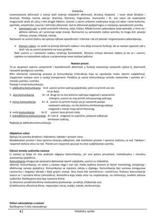 Didaktika
Izvannastavne aktivnosti u samoj skoli (sekcije slobodnih aktivnosti, drustva, klubove) i izvan skole (klubovi i
drustva). Postoje ranzne sekcije: dramska, literarna, lingvisticka, novinarska i dr. sve zavisi od materijalne
mogucnsoti skole ali uticu i nihz drugih faktora. Ucenici u vecim urbanim sredinama imaju siri izbor: razne kulturne,
sportske, umjetnicke, naucne i tehnicke aktivnosti. Sve te aktivnosti podpomognu u razvijanju sposobnosti ucenika.
 Samostalni rad: su plod ucenickih interesa, zelja, hobija. Mlada licnost zadovoljava svoje potrebe, a time se i
aktivno odmara, ali i prosiruje svoje znanje. Raznovrsni su samostalni radovi ucenika, to mogu biti: pisanje
stihova, crtanje, slikanje, citanje.
Nastavom se ucenici poticu da ispituju njihove sposobnosti i interese i da ich planski i organizovano zadovoljavaju.
 Domaci radovi: se svodi na pisanje domacih zadaca i ima dvije osnovne funkcije, da se nastavi zapoceti rad u
skoli i da se ucenici pripreme na novo gradivo.
Neki ucenici a i nastavnici zadacu smatraju formalisticki. Osnovni smisao domace zadace je da se i ucenici,
zajedno sa nastavikom ukljuce u pripremanje nove nastave jedinice.
Nastavi proces
To je ukupnost svjesno usmjerenih I koordiniranih aktivnosti u funkciji ostvarenja nastavnih cijelva tj. planiranih
razvojnih postignuca ucenika.
Bitni elemenat nastavnog procesa je komunikacija (interakcija koja se upostavlja medu njenim subjektima).
Uspjesnost nastave ovisi o svakoj komponenti. Posebno je vazna komunikacija izmedu nastavnika i ucenika ali i
izmedu ucenika i ucenika.
Postoje 5 vrsta komunikacije:
1. adekvatna komunikacija A=A ucenici prime sadrzaj pojednako; jedni ce primiti sve sto
im je dato;
2. plus komunikacija
A= +A drugi ce na istu kolicinu sadrzaja reagovati s povecanim
znanjem; ucenici se vise primiti od naucenog sadrzaja;
3. minus komunikacija
A= -A ucenici ce primiti manje sto je nastavnik poslao
nastavom sadrzaju; na istu kolicinu emitovanog sadzaja
reagovati s manje znaja od emitovanog;
4. nulta komunikacija
A= 0 ucenici nece primiti nista;
5. kotradiktorno komuniciranje A= non A reagovat ce suprotno, potpuno odbacuje
emitovani sadrzaj;
Najbolja je adekvatna komunikacija.

Objektivni uslovi
Djeluju na ucenika direktno i indirektno, takoder i prostor utice.
Neadekvatan prostor I losa oprema stvaraju odbojnost, dok kvalitetan prostor I oprema motivisu za rad. Takdoer i
raspored stolova uticu na rad. Polukruzni raspored upucuje na vece sudjelovanje ucenika.
Odnosi izmedu sudionika nastave
U nastavi je bolje sti vise podrzati odgojnu komunikaciju, jer ona potice privatnost, intelektualnu I moralnu
autonomiju pojedinca.
Komunikacija omogucuje povezano djelovanje njenih subjekata, ucenici su slobodniji,
aktivniji. Komunikacija, ne samo u nastavi nego I van nje, medu ljudima osnovni je factor mentalnog, socijalnog i
afektivnog razvoja pojedinca. Komunikacija se najcesce odvija u dijalogu. Komunikacija bez sumova omogucava
razvovrsnu i bogatiju obradu I bolji prijem znanja. Ona moze biti asimetricna I simetricna. Pomocu komunikacije
stvara se I razredna klima (atmosfera). Atmosfera koja vlada utice na raspolozenje, na motivaciju, kvalitet odnosa
sudionika. Razlikujemo dva tipa nastavne klime:
a) otvorena suradnicka klima-medusobno postovanje, suradnja, efokasnije uce;
b) defanzivno ofanzivna klima- nepovoljan uticaj, svadje, sukobi, konkurencija;

Stilovi rukovodenja u nastavi
Razlikujemo 3 stila rukovodenja:

4

Didaktika, vježbe

 