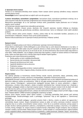 Didaktika
2. Spoznajna strana nastave
Temelji se na materijalno-tehničkoj strani nastave. Putem nastave učenici spoznaju određena znanja, nastavnici
prenose gotova znanja.
Gnoseologija (nauka o spoznaji) kako na najbrži način sve više spoznati.
3 pravca: Senzualizam, racionalizam i pragmatizam. Senzualizam (čula), racionalizam (predstavici smatraju, da se
samo razumom može doć do spoznaje), pragmatizam (oni smatraju jedino praksu bitnom).
Markcistična gnoseologija: da su sve spoznajne funkcije važne, gnoseološka trijada (obuhvata sve tri funkcije:
osjetila, razum i praksa).
a) Promatranje: plansko organizirano rukovođeno percipiranje;
b) Mišljenje: određeni misaoni proces; obuhvata više misaonih operacija; rezultat mišljenja je shvatanje,
razumijevanje, analiziranje, generalizacija, poređenje, sistematiziranje. Samo se mišljenjem može riješiti određeni
problem.
c) Praksa: aktivan odnos prema čovjeku i društvu, praksa treba da ima stvaralački karakter, povezana je sa
promatranjem i mišljenjem, nekad je misao uzrok a praksa posljedica.
Nastava treba da obuhvata sve tri spoznajne funkcije (promatranje, mišljenje i praksa).

Nastavni sistemi
Početkom 17 stoljeća javlja se veći interes za školovanje i spoznaja o korisnosti školovanja.
Države Weimar (1619 god.) i Gotha (1646 god.) su prve države koje su uvele obavezno školovanje za svu djecu. U
Gothi je 1646 god. Izrađen jedan od prvih nastavnih planova za školu prema kojem je školska godina trajala 10
mjeseci, a sedmična satnica od 9 do 12, te od 13 do 16 sati. Jan Amos Komenski je dao osnovne ideje ovog sistema u
svom djelu “Velika didaktika”. On se zalagao za školu koja traje 6 godina, u kojem se nastava održava na maternjem
jeziku, nakon ove škole djeca bi išli u latinsku školu koja bi također trajala 6 godina.
Predmetno satni sistem (Komenski je predvidio):
 Školsku godinu sa četiri razdoblja (klasifikacije)
 Razred učenika iste hronološke i obrazovne dobi
 Raspored sati (dnevno po četiri sata)
 Zajednički (kolektivni) rad sa učenicima
 Predmetnu nastavu
 Podjelu nastavnog gradiva na teme i nastavne jedinice
 Nastavni sat sa 3 fave: izlaganje učitelja, shvatanje učenika i ponavljanje naučenog
Skupna nastava
Kao rješenje pokušaja za koncetraciju nastave Šimlesa navodi: stvarna, personalna, idejna, psihološka, etička,
subjektivna, objektivna, tiranska, sukcesivna, enciklopedijska, medodička i konfuzna koncetracija.
Ovi didaktički koncepti su preteće skupne nastave, što je zajednički naziv za više radikalnih koncepata koji potpuno ili
djelimićno odbacuju nastavu po predmetima. Teško je reći gdje prestaju koncepti koncetracije nastave a počinju
skupne nastave. Psihologizam i pedocentrizam (pedagoški koncept, dijete se smatra polazištem u odgoju i
obrazovanju, a društvo treba mijenjati u skladu sa ljudskim potrebama) kao i teorijski koncepi kao i shvatanja u
psihologiji i pedagogiji svakako su doprinjeli skupnoj nastavi. Predstavnici skupne nastave tvrde da dijete vidi svijet
oko sebe kao živu cjelinu, prima ga neposredno i sintetički stvara cjelovit pogled na svijet, uvodi se u zivot.
E. Key (1849-1926) zastuplja pedocentrizam, zahtjeva da tradicionalna forma odgoja zamjeni prirodni odgoj. U svojoj
knjizi “Stoljeće djeteta” (1900) naznačila je pedagošku orijentaciju na dijete.
Naučne izvore skupne nastave nalaze njihovi kreatori i u berlinskoj psihološkoj školi poznati pod nazivom
Gestaltpsihologie. Gestalt-psihologija uvodi u psihologiju “cjelovitost” koja je bila izgubljena u “atomiziranoj”
psihologiji.
Berthold Otto je njemački pedagog i upravitelj privatne škole u Berlinu, smatra se jednim od zagovornika i
utemeljitelja skupne nastave. Skupna (kompleksna) nastava je jedan od načina zasnivanja strukture nastavnih
programa koji se za razliku od predmetne nastave sastoji u tome što se za predmet izučavanja uzimaju pojave iz
prirode i društva i njihovoj cjelovitosti i jedinstvu, u kompleksima, onako kako se javljaju u stvarnosti, a ne razdjelene
na fiziku, hemiju, biologiju i dr. skupna nastava se pojavila kasnije u Njemačkoj i drugim zemljama. Ona se potpuno
razvijala i uvodila u osnovne škole. Slabost skupne nastave u praksi ispoljile su u nesistematičnosti, slabom kvalitetu
znanja iz pojedinih oblasti, nepoznavanju činjenica iz predmeta, u slaboj pismenosti. Slobodni “skupni” rad učenika s

6

Didaktika, vježbe

 