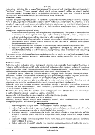 Didaktika
nastavnicima i roditeljima Otto je nazvao “skupna nastava” (Gesamtunterricht). Pojavili su se koncepti “progodne” i
“doživljajne” nastave. “Prigodna nastava” –glavni kriteriji za izbor nastavnih sadržaja su prirodni događaji.
“Doživljajne nastave”- nastao kao reakcija na jednolični i kruti koncept tzv. “stare škole”. Središte je učenikov
doživljaj. Pokret skupne nastave zahvatio je i druge evropske zemlje, pa i Ameriku.
Egzemplarna nastava
Javlja se u poslijeratnom period (20 vijek) i to u zemljama koje su doživjele intenzivnu naučno-tehničku revoluciju.
Povod za pojavu egzemplarne nastave bili su opširni i obimni nastavni planovi i programi. Osnovna smisao je da iz
preopširnih programa određenih predmeta izdvoji karakteristične- važnije nastavne teme ili cjeline i da ih kao takve
obrađuje na uzoran tj. egzemplaran nacin. Naziv od lat. riječi exemplum= ograničenje na važno, iz mnoštva uzeti
važno.
Strategije rada u egzemplarnoj nastavi (etape):
1. Da nastavnik na osnovu pažljivog proučavanja nastavog programa izdvaja sadržaje koje su međusobno slični
i u određenoj vezi. Nakon toga se iz mnoštva po određenom kriteriju izdvoji važno, osnovno, vrši se selekcija
nast. sadržaja. 2 skupine nast. sadržaja: egzemplarne (uže) i analogne (šire).
2. Dijelovi koji su određeni kao egzemplarni se obrađuju na egzemplaran način. Obrada na uzoran, primjeren i
kvalitetan način. Učenici treba da shvate u potpunosti obrađeni nast. sadržaj i da učenici usvoje model u
obrađenom egzemplarnom sadržaju.
3. Učenici prelaze na samostalno obrađivanje analognih (sličnih) sadržaja izvan okvira egzemplarne teme.
4. Produktivno ponavlanje svih obrađenih sadržaja i egzemplarnih i analognih (tj. i onih koji su učenici
samostalno radili i one koje je nastavnik obradio). Tu se primjenuju brojne misaone aktivnosti produktivnog
karaktera.
Egzemplarna nastava uključuje poučavanje nastavnika i samostalan rad učenika, stvaralački rad nastavika i učenika.
Ova nastava potiće učenikovu kreativnost. Nedostatak-svi učenici nemogu samostalno raditi kao i izvjesna
nesistematičnost znanja.
Problemska nastava
Problemska nastava nastala je iz potrebe da se poveća efikasnost obrazovnog rada. Danas je opće prihvaćeno da je
rješavanje problema jedan od najviših oblika učenja. Znači pod problemskom nastavom podrazumijevamo takav
didaktički sistem i vid nastave gdje učenici pod rukovodstvom nastavnika samostalno rješavaju nastavne probleme,
odnosno sami traže i nalaze odgovor na nepoznato pitanje oslanajući se na ranije iskustvo.
U problemskoj situaciji pokreće se učenikovo stvaralačko mišljenje, razvija inicijativa, intelektualni nemir i
emocionalna napetost. Funkcija učenika u problemskoj nastavi prvenstveno je stavljena u subjektnu, istraživačku i
aktivnu poziciju. Učenik je istraživač i kreator, dok je učitelj organizator, motivator i programer.
Prema problemskoj nastavi, tamo gdje se predaje, gdje se nude neophodne informacije i činjenice, nastavno
zbivanje ne smije proteći bez učeničkog uviđanja, traganja, otkrivanja, analiziranja, istraživanja itd.
Probemski metod podrazumijeva konstantno nastavnikovo traganje za drugačijom morfološkom strukturom
nastavnog sata. Ovim metodom se pruža i razvija samo(poduka) i (samo)učenje, pored toga daju i upute kako da se
uči. Nastavnik stalno mora biti kreativan.
Amerikanac Džon Djui je otkrio, da je pri izboru i obradi svakog projekta veoma bitno da učenici budu zainteresovani
za problem i da njihova rješenja i zadaci budu praktično primjenljivi.
U problemskoj nastavi susreču se dva osnovna pojma: problem i problemska situacija.
Problem: nešto nepoznato, praznina koju treba otkriti i popuniti;
Problemska situacija: početno psihičko stanje iznenađenja, upitnosti, velike zainteresovanosti, visoke umne
napregnutosti pojedinca koji treba da riješi zadati problem.
Metode problemske nastave
1. Problemskog čitanja: čitanjem učenik u sebi vrši selekciju činjenica, razumijeva tekst.
2. Problemskog izlaganja: sastoji se iz problemskog pitanja i zadataka koji podrazumijevaju istraživački rad. To
je aktivna obrada nastavnog gradiva uz zajednički rad učenika i nastavnika.
3. Heurističkog razgovora: nastavnik postavlja pitanja, koja pokreću učenike na nova otkrivanja. Najčešća
pitanja su: problemska pitanja, alternativna pitanja, orijentaciona pitanja, perspektivna pitanja, uopćena
pitanja.
4. Istraživačkih metoda: primjenuju se prilikom sticanja novih znanja. Ovim metodom učenikova samostalna
kreativnost dolazi do izražaja.
5. Metoda problemsko-stvaralačkih zadataka: vrste zadataka u koje su uključeni elementi problemske nastave.
Faze koje su zastupljene u problemskoj nastavi:

7

Didaktika, vježbe

 
