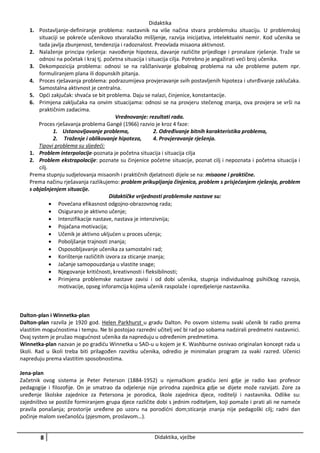 Didaktika
1. Postavljanje-definiranje problema: nastavnik na više načina stvara problemsku situaciju. U problemskoj
situaciji se pokreće učenikovo stvaralačko mišljenje, razvija inicijativa, intelektualni nemir. Kod učenika se
tada javlja zbunjenost, tendenzija i radoznalost. Preovlada misaona aktivnost.
2. Nalaženje principa rješenja: navođenje hipoteza, davanje različite prijedloge i pronalaze rješenje. Traže se
odnosi na početak i kraj tj. početna situacija i situacija cilja. Potrebno je angažirati veći broj učenika.
3. Dekompozicija problema: odnosi se na raščlanivanje globalnog problema na uže probleme putem npr.
formuliranjem plana ili dopunskih pitanja.
4. Proces rješavanja problema: podrazumijeva provjeravanje svih postavljenih hipoteza i utvrđivanje zaklučaka.
Samostalna aktivnost je centralna.
5. Opći zakjučak: shvaća se bit problema. Daju se nalazi, činjenice, konstantacije.
6. Primjena zaključaka na onvim situacijama: odnosi se na provjeru stečenog znanja, ova provjera se vrši na
praktičnim zadacima.
Vrednovanje: rezultati rada.
Proces rješavanja problema Gangé (1966) razvio je kroz 4 faze:
1. Ustanovljavanje problema,
2. Određivanje bitnih karakteristika problema,
2. Traženje i oblikovanje hipoteza,
4. Provjeravanje rješenja.
Tipovi problema su sljedeći:
1. Problem interpolacije-poznata je početna situacija i situacija cilja
2. Problem ekstrapolacije: poznate su činjenice početne situacije, poznat cilj i nepoznata i početna situacija i
cilj.
Prema stupnju sudjelovanja misaonih i praktičnih djelatnosti dijele se na: misaone i praktične.
Prema načinu rješavanja razlikujemo: problem prikupljanja činjenica, problem s prisjećanjem rješenja, problem
s objašnjenjem situacije.
Didaktičke vrijednosti problemske nastave su:
 Povećana efikasnost odgojno-obrazovnog rada;
 Osigurano je aktivno učenje;
 Intenzifikacije nastave, nastava je intenzivnija;
 Pojačana motivacija;
 Učenik je aktivno ukljućen u proces učenja;
 Poboljšanje trajnosti znanja;
 Osposobljavanje učenika za samostalni rad;
 Korištenje različitih izvora za sticanje znanja;
 Jačanje samopouzdanja u vlastite snage;
 Njegovanje kritičnosti, kreativnosti i fleksibilnosti;
 Primjena problemske nastave zavisi i od dobi učenika, stupnja individualnog psihičkog razvoja,
motivacije, opseg inforamcija kojima učenik raspolaže i opredjelenje nastavnika.

Dalton-plan i Winnetka-plan
Dalton-plan razvila je 1920 god. Helen Parkhurst u gradu Dalton. Po osvom sistemu svaki učenik bi radio prema
vlastitim mogućnostima i tempu. Ne bi postojao razredni učitelj već bi rad po sobama nadzirali predmetni nastavnici.
Ovaj system je pružao mogućnost učenika da napreduju u određenim predmetima.
Winnetka-plan nazvan je po gradiću Winnetka u SAD-u u kojem je K. Washburne osnivao originalan koncept rada u
školi. Rad u školi treba biti prilagođen razvitku učenika, odredio je minimalan program za svaki razred. Učenici
napreduju prema vlastitim sposobnostima.
Jena-plan
Začetnik ovog sistema je Peter Peterson (1884-1952) u njemačkom gradiću Jeni gdje je radio kao profesor
pedagogije i filozofije. On je smatrao da odjelenje nije prirodna zajednica gdje se dijete može razvijati. Zore za
uređenje školske zajednice za Petersona je porodica, škole zajednica djece, roditelji i nastavnika. Odlike su:
zajedništvo se postiže formiranjem grupa djece različite dobi s jednim roditeljem, koji pomaže i prati ali ne nameće
pravila ponašanja; prostorije uređene po uzoru na porodićni dom;sticanje znanja nije pedagoški cilj; radni dan
počinje malom svečanošću (pjesmom, proslavom…).

8

Didaktika, vježbe

 