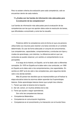 Pero no existen criterios de evaluación para cada competencia, solo se
encuentran dentro de cada materia.

    11. ¿Cuáles son las fuentes de información más adecuadas para
      la evaluación de las competencias?

Las fuentes de información más adecuadas para la evaluación de las
competencias son las que nos aportan datos sobre la resolución de tareas,
que dificultades a encontrado y como las ha resuelto.




      Podemos definir la competencia como la forma en que una persona
utiliza todos sus recursos para resolver una tarea concreta en un contexto
determinado. Es usar de forma adecuada un conjunto de conocimientos.
Las competencias, capacidades, comportamientos y conductas son tipos y
niveles de aprendizaje y son distintos. La diferencia está en que Las
conductas se pueden observar y en cambio un comportamiento no es
perceptible.
      A lo largo de la historia, en España, se le ha dado valor a diferentes
conceptos. En 1970 en España se le daba valor a las conductas, en 1990
en España se le daba valor a los comportamientos y las capacidades. En
cambio en 2007 se le da valor a las competencias, pero seguimos dando
valor a los demás también.
      Más 20 países han decidido que es imprescindible que al finalizar la
etapa educativa todos los alumnos deben aprender los 8 aprendizajes
básicos. Estos aprendizajes básicos tienen que cumplir tres criterios:
1.- Tienen que estar al alcance de la mayoría.
2.- Ser útil, común, en muchos ámbitos de la vida
3.- Tiene que ayudar a seguir aprendiendo.
      Son ocho las competencias básicas:
   Competencia Matemática
   Competencia en comunicación lingüística
   Competencia en el conocimiento y la interacción con el mundo físico
 