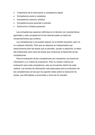    Tratamiento de la información y competencia digital
   Competencia social y ciudadana
   Competencia cultural y artística
   Competencia para aprender a prender
   Autonomía e iniciativa personal.

    Las competencias aparecen definidas en el decreto con características
generales y cada competencia la han desmenuzado en todos los
comportamientos que conlleva.
    Las competencias si se pueden adquirir en el ámbito educativo, pero no
en cualquier situación. Para que se adquiera es indispensable que
seleccionemos bien las tareas que le permitan, ayuden a adquirirla. La labor
del profesorado será crear las tareas que conduzcan al desarrollo de las
competencias.
    Para la evaluación de las competencias son necesarios una fuente de
información y un criterio de evaluación. Pero no existen criterios de
evaluación para cada competencia, solo se encuentran dentro de cada
materia. Las fuentes de información más adecuadas para la evaluación de
las competencias son las que nos aportan datos sobre la resolución de
tareas, que dificultades a encontrado y como las ha resuelto.
 