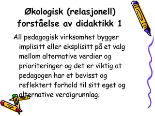 Økologisk (relasjonell) forståelse av didaktikk 1 All pedagogisk virksomhet bygger implisitt eller eksplisitt på et valg mellom alternative verdier og prioriteringer og det er viktig at pedagogen har et bevisst og reflektert forhold til sitt eget og alternative verdigrunnlag. 