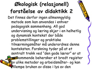 Økologisk (relasjonell) forståelse av didaktikk 2 Det finnes derfor ingen allmenngyldig metode som kan anvendes i enhver pedagogisk sammenheng. All god undervisning og læring skjer i en helhetlig og dynamisk kontekst der både problemstillinger og praktiske tilnærmingsmåter må underordnes denne konteksten. Forskning tyder på at et sentralt trekk ved “den gode lærer” er at vedkommende behersker et bredt register av ulike metoder og arbeidsmåter- og kan tillempe bruken av disse i lys av den aktuelle undervisningskonteksten. 
