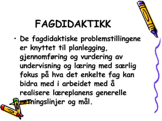 FAGDIDAKTIKK De fagdidaktiske problemstillingene er knyttet til planlegging, gjennomføring og vurdering av undervisning og læring med særlig fokus på hva det enkelte fag kan bidra med i arbeidet med å realisere læreplanens generelle retningslinjer og mål. 