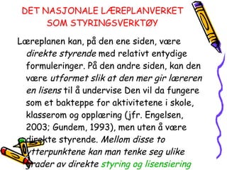 DET NASJONALE LÆREPLANVERKET SOM STYRINGSVERKTØY Læreplanen kan, på den ene siden, være  direkte styrende  med relativt entydige formuleringer. På den andre siden, kan den være  utformet slik at den mer gir læreren en lisens  til å undervise Den vil da fungere som et bakteppe for aktivitetene i skole, klasserom og opplæring (jfr. Engelsen, 2003; Gundem, 1993), men uten å være direkte styrende.  Mellom disse to ytterpunktene kan man tenke seg ulike grader av direkte  styring og lisensiering   