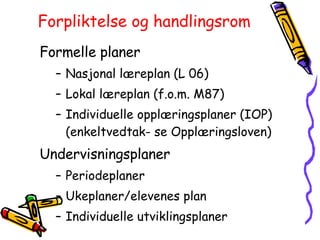 Forpliktelse og handlingsrom Formelle planer Nasjonal læreplan (L 06) Lokal læreplan (f.o.m. M87) Individuelle opplæringsplaner (IOP) (enkeltvedtak- se Opplæringsloven) Undervisningsplaner Periodeplaner Ukeplaner/elevenes plan Individuelle utviklingsplaner 