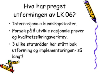Hva har preget utformingen av LK 06? Internasjonale kunnskapstester. Forsøk på å utvikle nasjonale prøver og kvalitetssikringsverktøy. 3 ulike statsråder har stått bak utforming og implementeringen- så langt! 