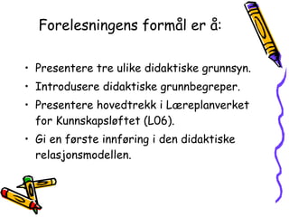 Forelesningens formål er å: Presentere tre ulike didaktiske grunnsyn. Introdusere didaktiske grunnbegreper. Presentere hovedtrekk i Læreplanverket for Kunnskapsløftet (L06). Gi en første innføring i den didaktiske relasjonsmodellen. 