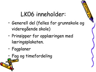LK06 inneholder: Generell del (felles for grunnskole og videregående skole) Prinsipper for opplæringen med læringsplakaten. Fagplaner Fag og timefordeling 