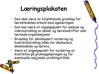 Læringsplakaten   Den skal være et forpliktende grunnlag for lærestedenes arbeid med opplæringen.  Den kan være et utgangspunkt for analyse og videreutvikling av skoler og lærebedrifter som lærende organisasjoner Grunnlag for skolebasert vurdering og kvalitetsutvikling både for skoleeiere, skoleledelse og lærere.  Være et utgangspunkt for vurdering av kvaliteten på grunnopplæringen og for eventuelle nasjonale utviklingstiltak. 