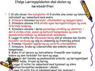 Ifølge Læringsplakaten skal skolen og lærebedriften: 1. Gi alle elever  like muligheter  til å utvikle sine evner og talenter individuelt og i samarbeid med andre. 2.  Stimulere  elevenes  lærelyst, utholdenhet og nysgjerrighet . 3. Stimulere elevene til å  utvikle egne læringsstrategier og evne til kritisk tenkning . 4. Stimulere elevene i deres  personlige utvikling og identitet, i det å utvikle etisk, sosial og kulturell kompetanse og evne til demokratiforståelse og demokratisk deltakelse. 5. Legge til rette for  elevmedvirkning  slik at elevene kan foreta  bevisste verdivalg  og valg av utdanning og fremtidig arbeid. 6. Fremme  tilpasset opplæring og varierte arbeidsmåter . 7. Stimulere, bruke og videreutvikle den enkelte lærers kompetanse. 8. Bidra til at lærere og instruktører fremstår som tydelige ledere og som forbilder for barn og unge. 9. Sikre at det fysiske og psykososiale arbeids- og læringsmiljøet fremmer helse, trivsel og læring. 10. Legge til rette for samarbeid med hjemmet og sikre foreldres/foresattes medansvar i skolen. 11. Legge til rette for at lokalsamfunnet blir involvert i opplæringen på en meningsfylt måte. 