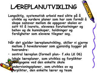 LÆREPLANUTVIKLING Langsiktig, systematisk arbeid med sikte på å utvikle og vurdere planer som har som formål å skape samsvar mellom de oppgaver skolen er satt til å ivareta, elevenes forutsetninger og behov og de kunnskaper, holdninger og ferdigheter som elevene tilegner seg. Når det gjelder læreplanutvikling, skiller vi gjerne mellom 3 hovedarenaer som gjensidig bygger på hverandre: sentral læreplan (formell plan- f.eks LK 06) lokale læreplaner, som utvikles og forplikter pedagogene ved den enkelte skole undervisningsplaner, som utvikles av og forplikter, den enkelte lærer og team 