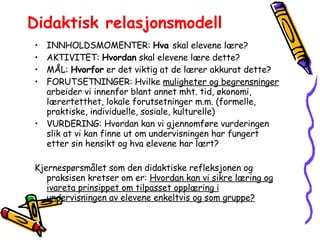 Didaktisk relasjonsmodell INNHOLDSMOMENTER:  Hva  skal elevene lære? AKTIVITET:  Hvordan  skal elevene lære dette? MÅL:  Hvorfor  er det viktig at de lærer akkurat dette? FORUTSETNINGER: Hvilke  muligheter og begrensninger  arbeider vi innenfor blant annet mht. tid, økonomi, lærertetthet, lokale forutsetninger m.m. (formelle, praktiske, individuelle, sosiale, kulturelle) VURDERING: Hvordan kan vi gjennomføre vurderingen slik at vi kan finne ut om undervisningen har fungert etter sin hensikt og hva elevene har lært? Kjernespørsmålet som den didaktiske refleksjonen og praksisen kretser om er:  Hvordan kan vi sikre læring og ivareta prinsippet om tilpasset opplæring i undervisningen av elevene enkeltvis og som gruppe? 