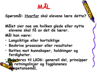 MÅL Spørsmål:  Hvorfor  skal elevene lære dette? Målet sier noe om hvilken glede eller nytte elevene skal få av det de lærer. Mål kan være:  Langsiktige eller kortsiktige  Beskrive prosesser eller resultater  Rettes mot kunnskaper, holdninger og ferdigheter. Relateres til LK06: generell del, prinsipper og retningslinjer og fagplanenes kompetansemål,  