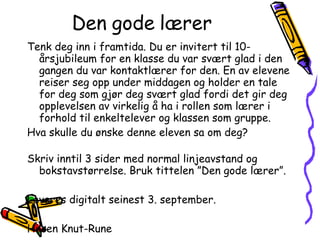 Den gode lærer Tenk deg inn i framtida. Du er invitert til 10-årsjubileum for en klasse du var svært glad i den gangen du var kontaktlærer for den. En av elevene reiser seg opp under middagen og holder en tale for deg som gjør deg svært glad fordi det gir deg opplevelsen av virkelig å ha i rollen som lærer i forhold til enkeltelever og klassen som gruppe.  Hva skulle du ønske denne eleven sa om deg?  Skriv inntil 3 sider med normal linjeavstand og bokstavstørrelse. Bruk tittelen ”Den gode lærer”. Leveres digitalt seinest 3. september. Hilsen Knut-Rune 