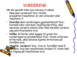 VURDERING NB! Alle spørsmål stilles med referanse til målene! Hva  skal vurderes? Dvs: Hvilke produkter/resultater er det arbeidet skal resultere i? Hvordan  skal vurderingen gjennomføres? Dvs.: Formell eller uformell, muntlig/skriftlig, skal læreren vurdere eleven eller skal elevene vurdere seg selv/hverandre m.m. Hvilke  kriterier skal legges til grunn for vurderingen av produktene? Dvs.: Hvem utformer kriteriene, skal elevene kjenne kriteriene på forhånd m.m.  Hvorfor vurdere ? Dvs.: Hva er formålet med å vurdere, hva kan resultatene brukes til, hvem skal ha tilgang på resultatene m.m. 