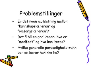 Problemstillinger Er det noen motsetning mellom ”kunnskapslæreren” og ”omsorgslæreren”? Det å bli en god lærer- hva er ”medfødt” og hva kan læres? Hvilke generelle personlighetstrekk bør en lærer ha/ikke ha? 