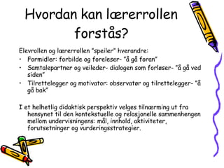 Hvordan kan lærerrollen forstås? Elevrollen og lærerrollen ”speiler” hverandre: Formidler: forbilde og foreleser- ”å gå foran” Samtalepartner og veileder- dialogen som forløser- ”å gå ved siden” Tilrettelegger og motivator: observatør og tilrettelegger- ”å gå bak” I et helhetlig didaktisk perspektiv velges tilnærming ut fra hensynet til den kontekstuelle og relasjonelle sammenhengen mellom undervisningens: mål, innhold, aktiviteter, forutsetninger og vurderingsstrategier. 