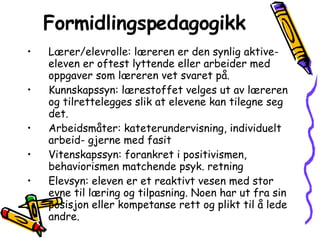 Formidlingspedagogikk Lærer/elevrolle: læreren er den synlig aktive- eleven er oftest lyttende eller arbeider med oppgaver som læreren vet svaret på. Kunnskapssyn: lærestoffet velges ut av læreren og tilrettelegges slik at elevene kan tilegne seg det. Arbeidsmåter: kateterundervisning, individuelt arbeid- gjerne med fasit Vitenskapssyn: forankret i positivismen, behaviorismen matchende psyk. retning Elevsyn: eleven er et reaktivt vesen med stor evne til læring og tilpasning. Noen har ut fra sin posisjon eller kompetanse rett og plikt til å lede andre. 