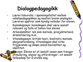 Dialogpedagogikk Lærer/elevrolle: i spenningsfeltet mellom vekstpedagogikken og mester/svenn-analogien. Læreren opptrer som kyndig veileder for eleven. Kunnskapssyn: kunnskapen skal være sosialt relevant og fylle et behov hos eleven.  Arbeidsmåter: lek som metode, prosjektarbeid, dramatisering m.m.  Vitenskapssyn: kritisk teori, kvalitativ metode, aksjonsforskning. Vitenskapen skal virke frigjørende og skape sosial bevissthet og identitet. Elevsyn: Eleven er et sosialt vesen som trenger stimulering, ansvar og utfordringer i et sosialt fellesskap for å utvikle seg. 