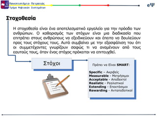 eΨeΨΠανεπιστήμιο Πειραιώς
Τμήμα Ψηφιακών Συστημάτων
Στοχοθεσία
Η στοχοθεσία είναι ένα αποτελεσματικό εργαλείο για την πρόοδο των
ανθρώπων. Ο καθορισμός των στόχων είναι μια διαδικασία που
επιτρέπει στους ανθρώπους να εξειδικεύουν και έπειτα να δουλεύουν
προς τους στόχους τους. Αυτό συμβαίνει με την εξασφάλιση του ότι
οι συμμετέχοντες γνωρίζουν σαφώς τι να αναμένουν από τους
εαυτούς τους, όταν ένας στόχος πρόκειται να επιτευχθεί.
Στόχοι Πρέπει να Είναι SMART:
Specific – Ακριβείς
Measurable - Μετρήσιμοι
Acceptable - Αποδεκτοί
Realistic - Ρεαλιστικοί
Extending - Επεκτάσιμοι
Rewarding - Ανταποδοτικοί
 
