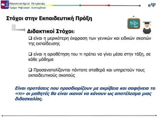 eΨeΨΠανεπιστήμιο Πειραιώς
Τμήμα Ψηφιακών Συστημάτων
Στόχοι στην Εκπαιδευτική Πράξη
Διδακτικοί Στόχοι:
 είναι η μερικότερη έκφραση των γενικών και ειδικών σκοπών
της εκπαίδευσης
 είναι η οριοθέτηση του τι πρέπει να γίνει μέσα στην τάξη, σε
κάθε μάθημα
 Προσανατολίζονται πάντοτε σταθερά και υπηρετούν τους
εκπαιδευτικούς σκοπούς
Είναι προτάσεις που προσδιορίζουν με ακρίβεια και σαφήνεια το
«τι» οι μαθητές θα είναι ικανοί να κάνουν ως αποτέλεσμα μιας
διδασκαλίας.
 