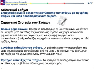 eΨeΨΠανεπιστήμιο Πειραιώς
Τμήμα Ψηφιακών Συστημάτων
Διδακτικοί Στόχοι
Σημαντικός είναι ο ρόλος της διατύπωσης των στόχων με τη χρήση
σαφών και καλά προσδιορισμένων λέξεων.
Σημαντικά Στοιχεία των Στόχων
Βασικό ρήμα Στόχου. Πρέπει να προσδιορίζει τι θα είναι ικανοί να κάνουν
οι μαθητές μετά το τέλος της διδασκαλίας. Πρέπει να χρησιμοποιούνται
ρήματα που δηλώνουν συγκεκριμένη και φανερή ενέργεια όπως:
ανακοινώνω, εξηγώ, καθορίζω, περιγράφω, ανακεφαλαιώνω, γράφω, εκτελώ
πράξεις, λύνω
Συνθήκες επίτευξης του στόχου. Οι μαθητές κατά την παρουσίαση της
νέας συμπεριφοράς επηρεάζονται από τα μέσα , τα όργανα, τον εξοπλισμό,
τις πηγές και το χρόνο που έχουν στην διάθεση τους.
Κριτήριο επίτευξης του στόχου. Το κριτήριο επίτευξης δείχνει το επίπεδο
εκτέλεσης ή τον βαθμό επίδοσης μιας συμπεριφοράς.
 
