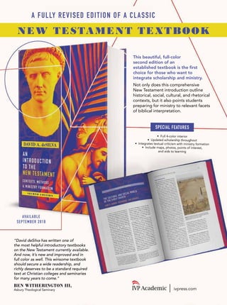 This beautiful, full-color
second edition of an
established textbook is the first
choice for those who want to
integrate scholarship and ministry.
Not only does this comprehensive
New Testament introduction outline
historical, social, cultural, and rhetorical
contexts, but it also points students
preparing for ministry to relevant facets
of biblical interpretation.
“David deSilva has written one of
the most helpful introductory textbooks
on the New Testament currently available.
And now, it’s new and improved and in
full color as well. This winsome textbook
should secure a wide readership, and
richly deserves to be a standard required
text at Christian colleges and seminaries
for many years to come.”
BEN WITHERINGTON III,
Asbury Theological Seminary
AVAILABLE
SEPTEMBER 2018
ivpress.com
SPECIAL FEATURES
• Full 4-color interior
• Updated scholarship throughout
• Integrates textual criticism with ministry formation
• Include maps, photos, points of interest,
and aids to learning
NEW TESTAMENT TEXTBOOK
A FULLY REVISED EDITION OF A CLASSIC
 