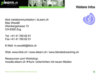 klick metakommunikation / eLearn.ch Max Woodtli Weinbergstrasse 13 CH-6300 Zug Tel. +41 41 760 62 61 Fax +41 41 760 62 01 E-Mail: m.woodtli@klick.ch Web: www.klick.ch / www.elearn.ch / www.blendedcoaching.ch Ressourcen zum Workshop: moodle.elearn.ch   Kurs: Unterrichten mit neuen Medien Weitere Infos 