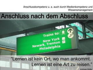 Anschluss nach dem Abschluss “ Lernen ist kein Ort, wo man ankommt.  Lernen ist eine Art zu reisen.” Andreas Müller Anschlusskompetenz u. a. auch durch Medienkompetenz und Wissensmanagement 